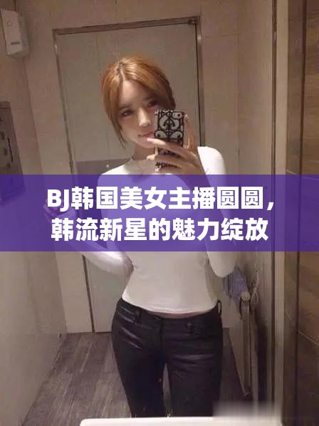 BJ韓國美女主播圓圓，韓流新星的魅力綻放