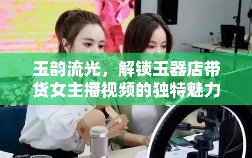 玉韻流光，解鎖玉器店帶貨女主播視頻的獨(dú)特魅力