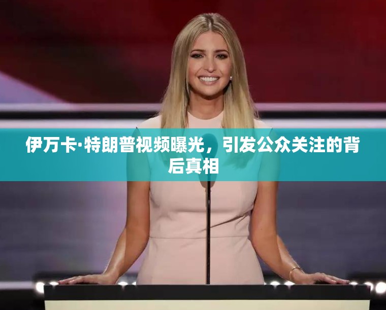 伊萬卡·特朗普視頻曝光，引發(fā)公眾關(guān)注的背后真相
