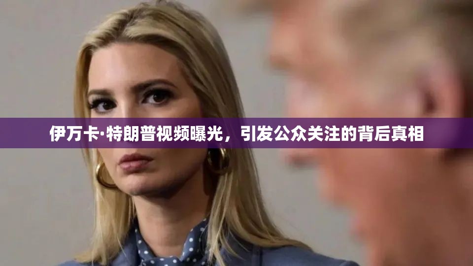 伊萬卡·特朗普視頻曝光，引發(fā)公眾關(guān)注的背后真相