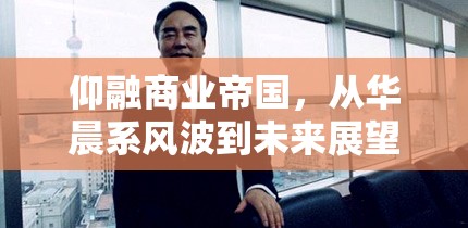 仰融商業(yè)帝國(guó)，從華晨系風(fēng)波到未來(lái)展望的最新動(dòng)態(tài)