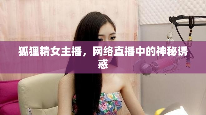 狐貍精女主播，網(wǎng)絡(luò)直播中的神秘誘惑