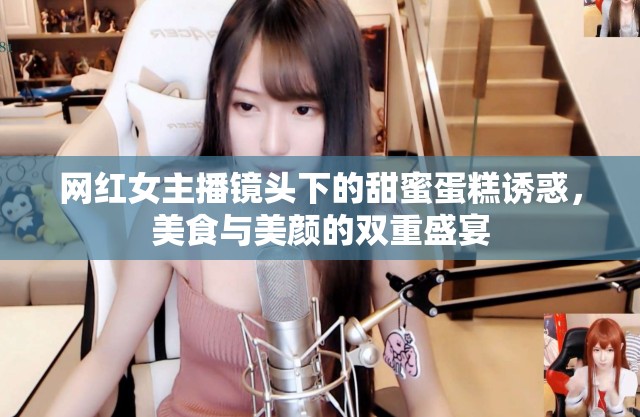 網(wǎng)紅女主播鏡頭下的甜蜜蛋糕誘惑，美食與美顏的雙重盛宴