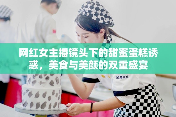 網(wǎng)紅女主播鏡頭下的甜蜜蛋糕誘惑，美食與美顏的雙重盛宴