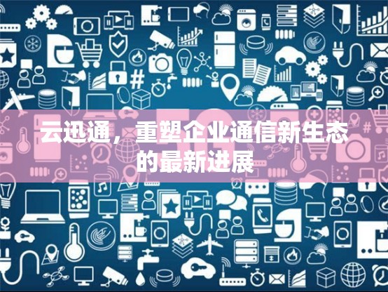 云迅通，重塑企業(yè)通信新生態(tài)的最新進(jìn)展