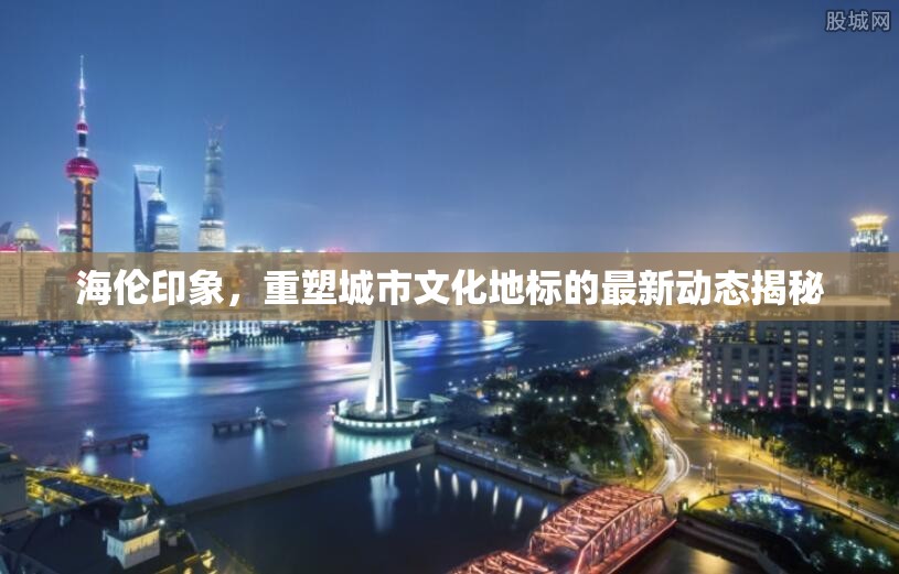 海倫印象，重塑城市文化地標(biāo)的最新動態(tài)揭秘