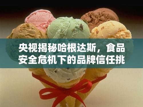 央視揭秘哈根達斯，食品安全危機下的品牌信任挑戰(zhàn)