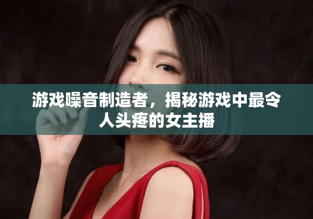 游戲噪音制造者，揭秘游戲中最令人頭疼的女主播