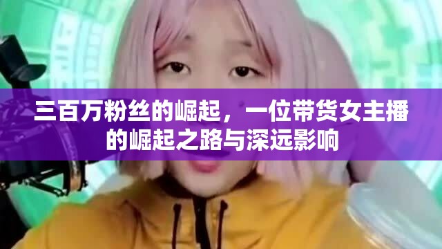 三百萬粉絲的崛起，一位帶貨女主播的崛起之路與深遠影響