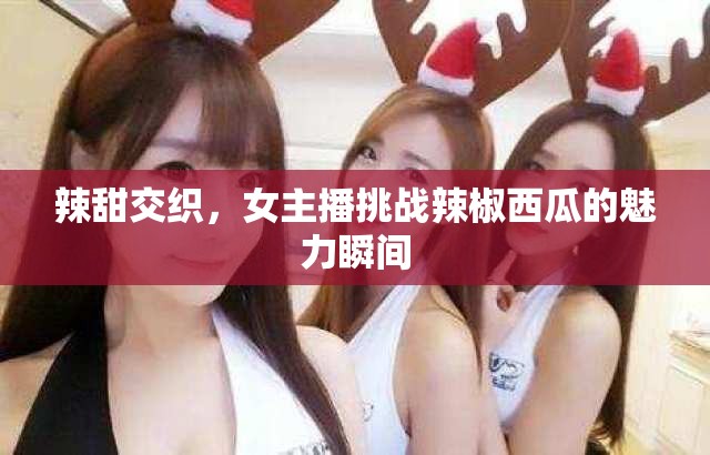 辣甜交織，女主播挑戰(zhàn)辣椒西瓜的魅力瞬間