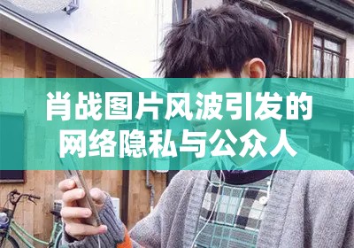 肖戰(zhàn)圖片風波引發(fā)的網絡隱私與公眾人物自我保護思考