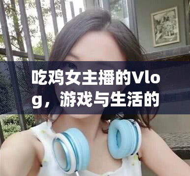 吃雞女主播的Vlog，游戲與生活的完美交融之旅