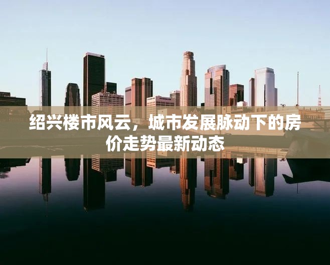 紹興樓市風(fēng)云，城市發(fā)展脈動下的房價走勢最新動態(tài)