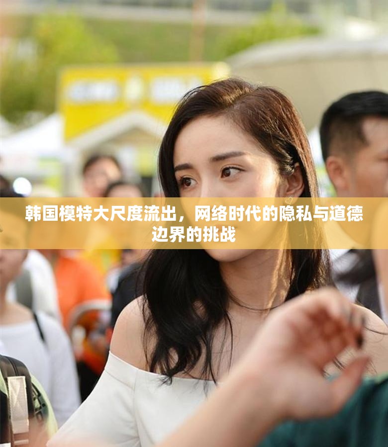 韓國模特大尺度流出，網(wǎng)絡時代的隱私與道德邊界的挑戰(zhàn)