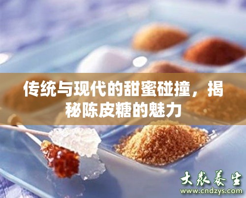 傳統(tǒng)與現(xiàn)代的甜蜜碰撞，揭秘陳皮糖的魅力