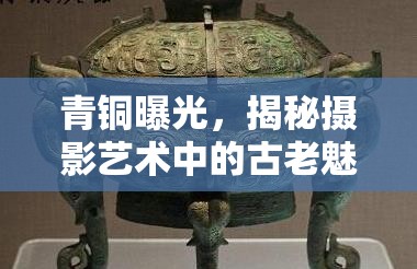 青銅曝光，揭秘?cái)z影藝術(shù)中的古老魅力與經(jīng)濟(jì)考量