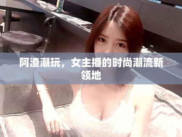 阿渣潮玩，女主播的時尚潮流新領(lǐng)地