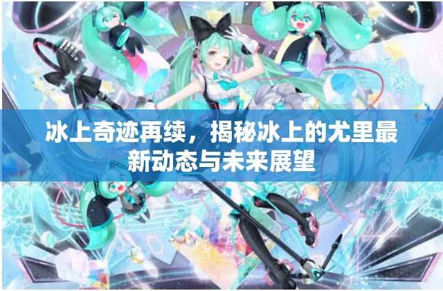冰上奇跡再續(xù)，揭秘冰上的尤里最新動態(tài)與未來展望