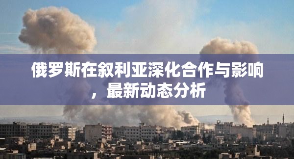俄羅斯在敘利亞深化合作與影響，最新動態(tài)分析