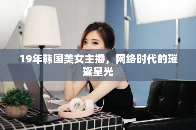 19年韓國美女主播，網(wǎng)絡(luò)時代的璀璨星光