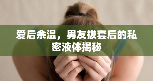愛后余溫，男友拔套后的私密液體揭秘