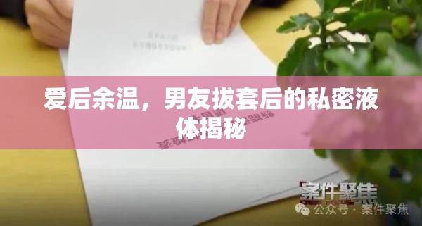 愛后余溫，男友拔套后的私密液體揭秘