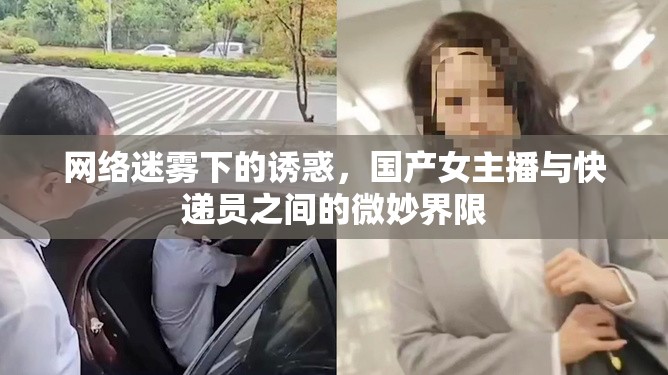 網絡迷霧下的誘惑，國產女主播與快遞員之間的微妙界限