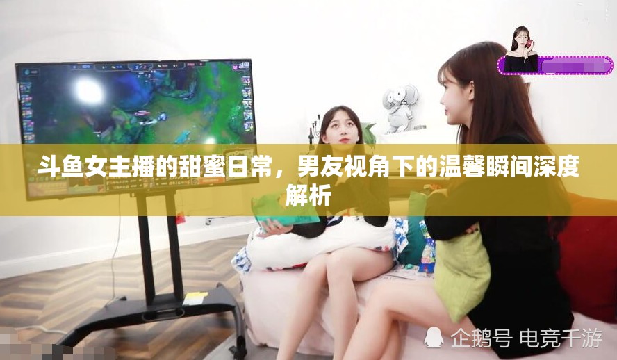 斗魚女主播的甜蜜日常，男友視角下的溫馨瞬間深度解析