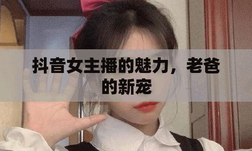 抖音女主播的魅力，老爸的新寵