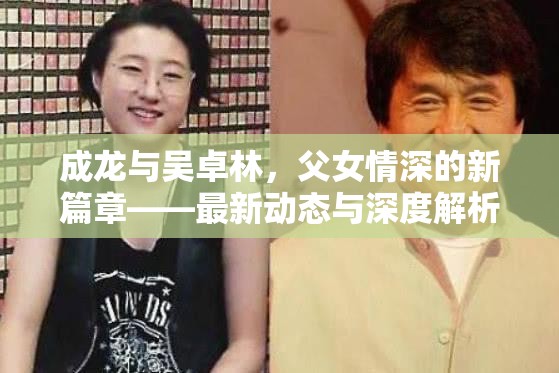 成龍與吳卓林，父女情深的新篇章——最新動態(tài)與深度解析