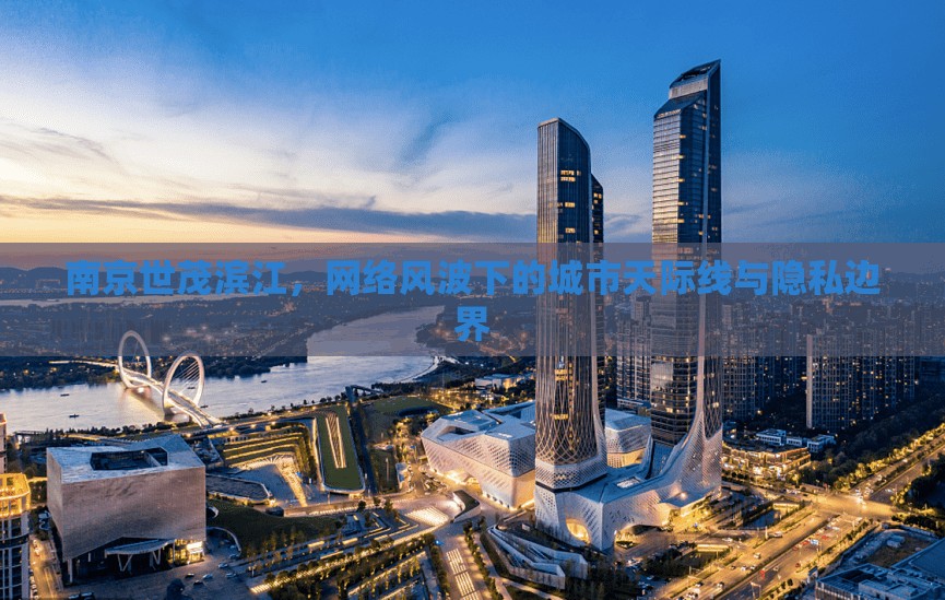 南京世茂濱江，網(wǎng)絡(luò)風(fēng)波下的城市天際線與隱私邊界