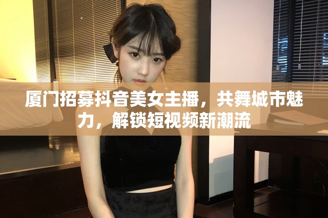 廈門招募抖音美女主播，共舞城市魅力，解鎖短視頻新潮流