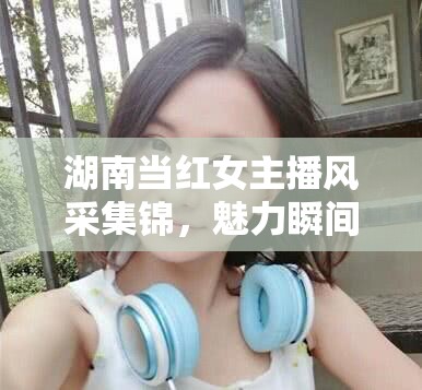 湖南當(dāng)紅女主播風(fēng)采集錦，魅力瞬間全記錄