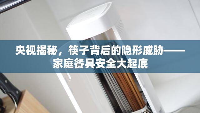 央視揭秘，筷子背后的隱形威脅——家庭餐具安全大起底