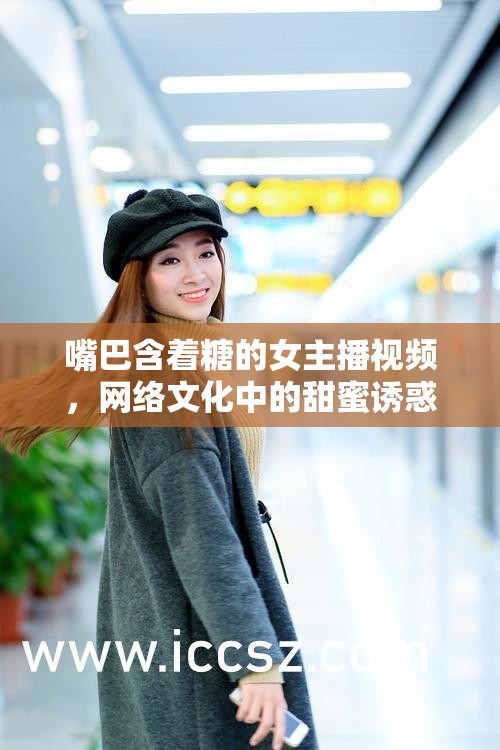 嘴巴含著糖的女主播視頻，網絡文化中的甜蜜誘惑與現(xiàn)象探究