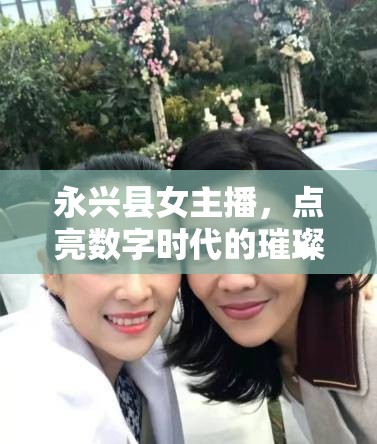永興縣女主播，點(diǎn)亮數(shù)字時(shí)代的璀璨星光