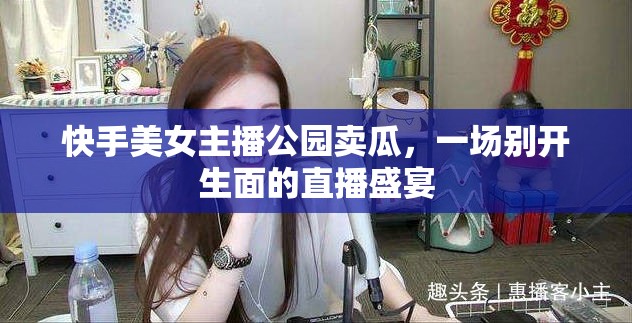快手美女主播公園賣瓜，一場(chǎng)別開生面的直播盛宴
