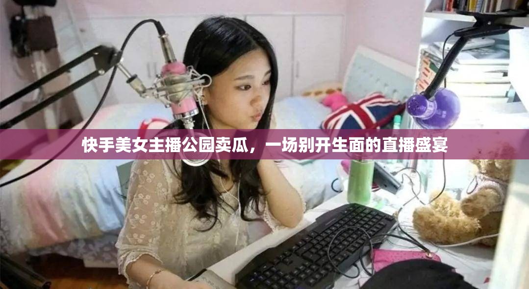 快手美女主播公園賣瓜，一場(chǎng)別開生面的直播盛宴