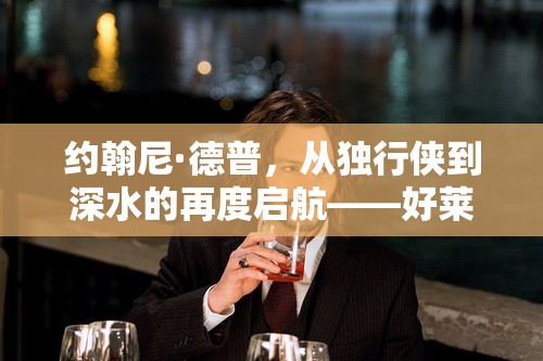 約翰尼·德普，從獨(dú)行俠到深水的再度啟航——好萊塢傳奇的重生之旅