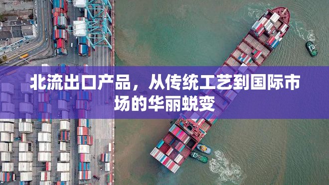 北流出口產(chǎn)品，從傳統(tǒng)工藝到國際市場的華麗蛻變