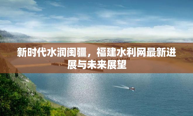 新時代水潤閩疆，福建水利網(wǎng)最新進展與未來展望
