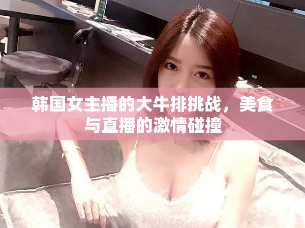 韓國女主播的大牛排挑戰(zhàn)，美食與直播的激情碰撞