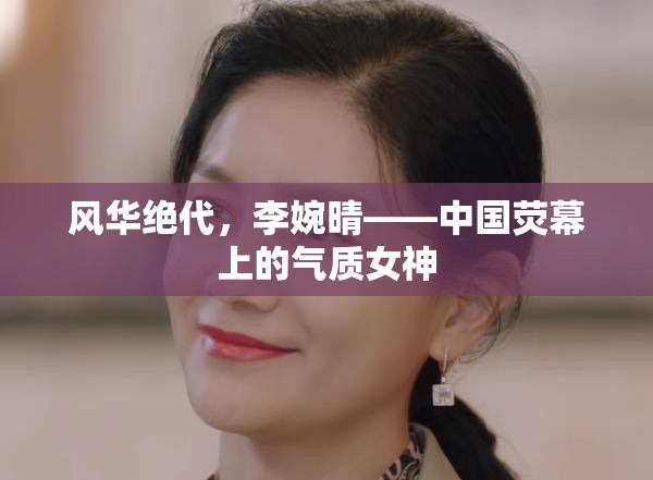 風(fēng)華絕代，李婉晴——中國(guó)熒幕上的氣質(zhì)女神