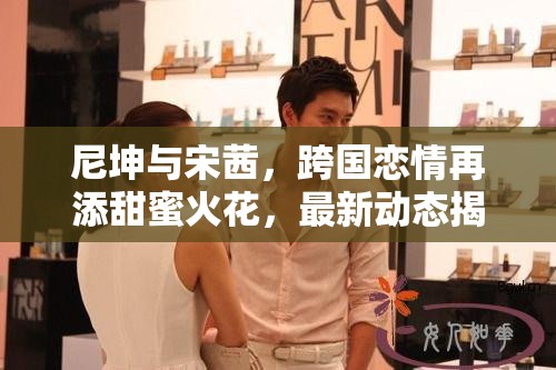 尼坤與宋茜，跨國(guó)戀情再添甜蜜火花，最新動(dòng)態(tài)揭秘