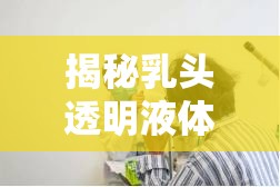 揭秘乳頭透明液體流出，從生理現(xiàn)象到健康關(guān)懷的全面探索