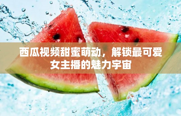 西瓜視頻甜蜜萌動，解鎖最可愛女主播的魅力宇宙