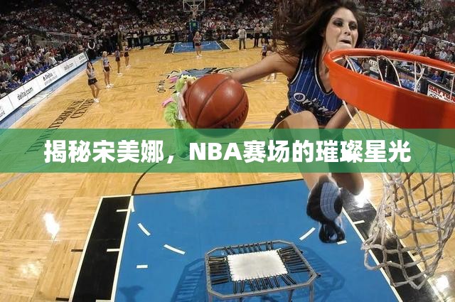 揭秘宋美娜，NBA賽場(chǎng)的璀璨星光