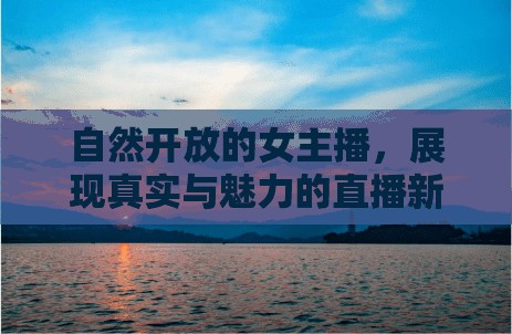 自然開放的女主播，展現(xiàn)真實與魅力的直播新風(fēng)尚