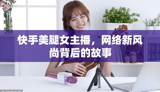 快手美腿女主播，網(wǎng)絡(luò)新風(fēng)尚背后的故事
