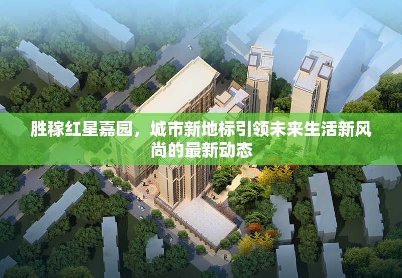 勝稼紅星嘉園，城市新地標(biāo)引領(lǐng)未來生活新風(fēng)尚的最新動(dòng)態(tài)